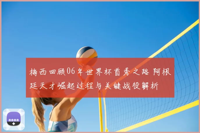 梅西回顾06年世界杯首秀之路 阿根廷天才崛起过程与关键战役解析
