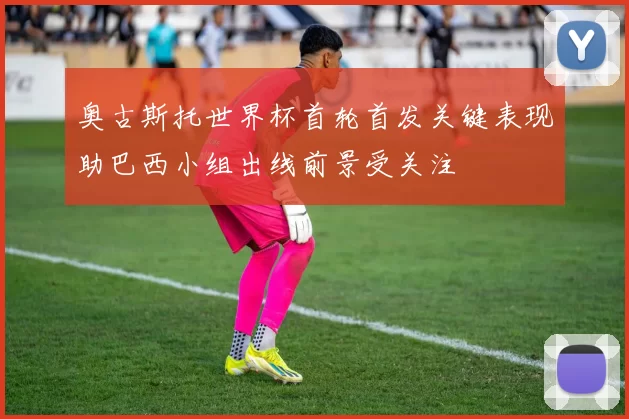 奥古斯托世界杯首轮首发关键表现助巴西小组出线前景受关注