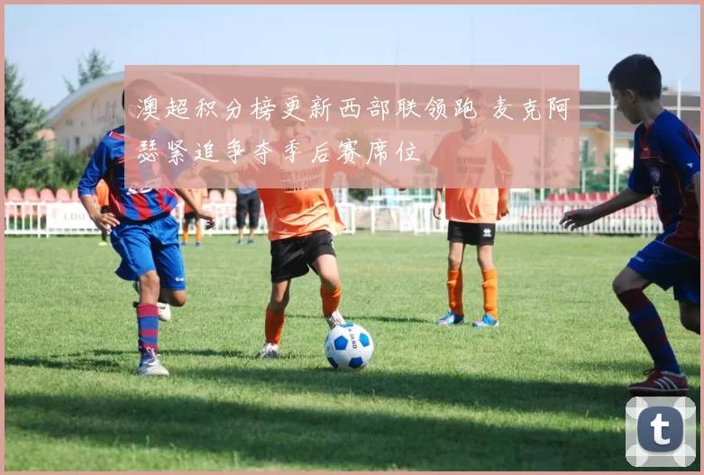 澳超积分榜更新西部联领跑 麦克阿瑟紧追争夺季后赛席位