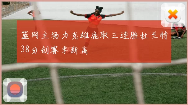 篮网主场力克雄鹿取三连胜杜兰特38分创赛季新高
