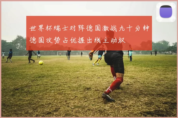 世界杯瑞士对阵德国激战九十分钟德国攻势占优握出线主动权