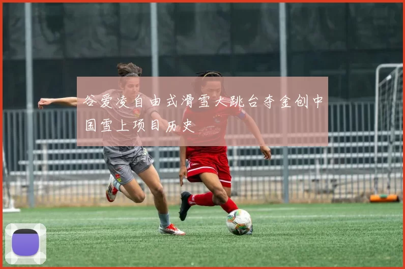 谷爱凌自由式滑雪大跳台夺金创中国雪上项目历史