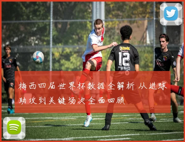 梅西四届世界杯数据全解析 从进球助攻到关键场次全面回顾