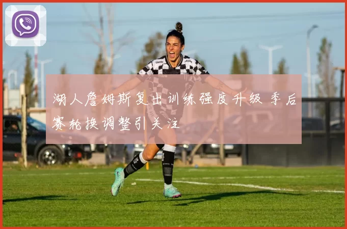 湖人詹姆斯复出训练强度升级 季后赛轮换调整引关注