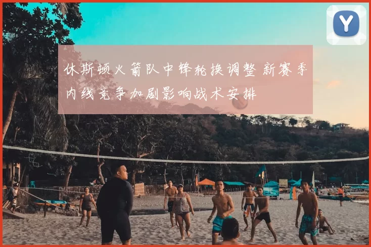 休斯顿火箭队中锋轮换调整 新赛季内线竞争加剧影响战术安排