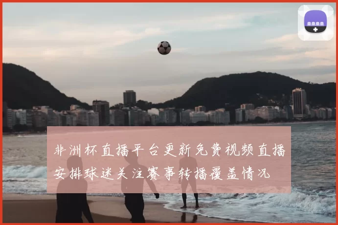 非洲杯直播平台更新免费视频直播安排球迷关注赛事转播覆盖情况
