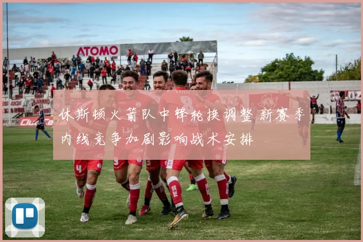 休斯顿火箭队中锋轮换调整 新赛季内线竞争加剧影响战术安排