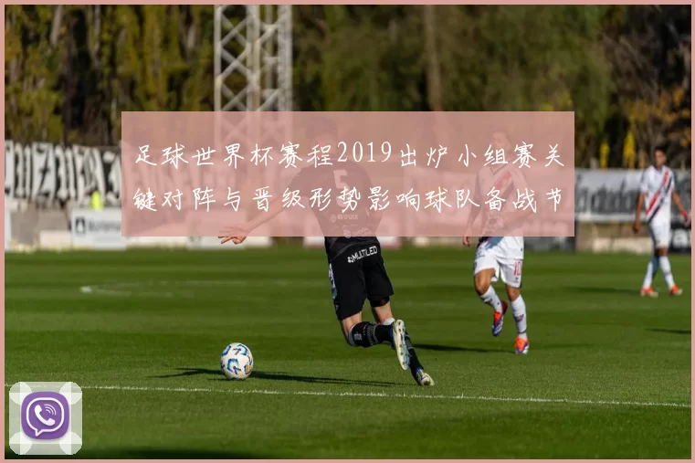 足球世界杯赛程2019出炉小组赛关键对阵与晋级形势影响球队备战节奏