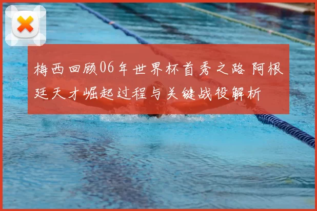 梅西回顾06年世界杯首秀之路 阿根廷天才崛起过程与关键战役解析