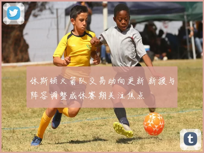 休斯顿火箭队交易动向更新 新援与阵容调整成休赛期关注焦点