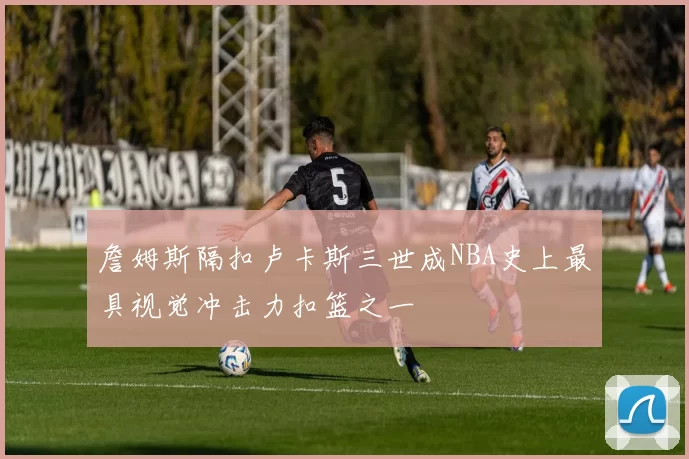 詹姆斯隔扣卢卡斯三世成NBA史上最具视觉冲击力扣篮之一