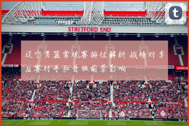 辽宁男篮常规赛排位解析 战绩对季后赛对手和晋级前景影响