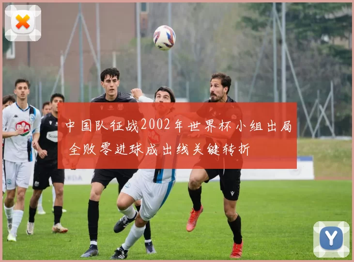 中国队征战2002年世界杯小组出局 全败零进球成出线关键转折
