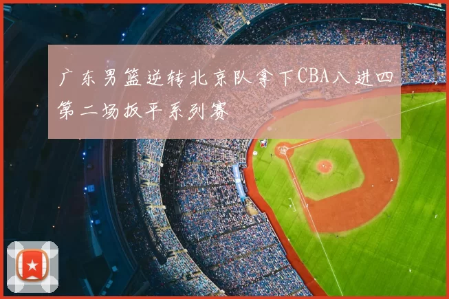 广东男篮逆转北京队拿下CBA八进四第二场扳平系列赛