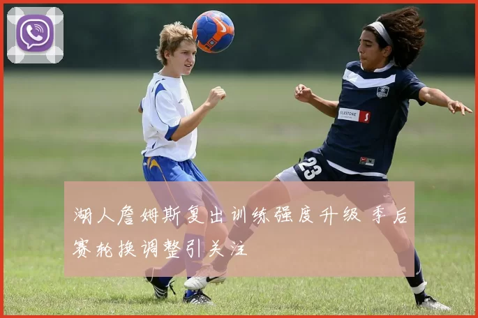 湖人詹姆斯复出训练强度升级 季后赛轮换调整引关注