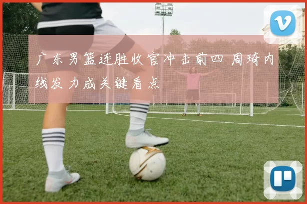 广东男篮连胜收官冲击前四 周琦内线发力成关键看点