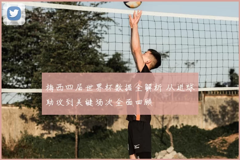 梅西四届世界杯数据全解析 从进球助攻到关键场次全面回顾