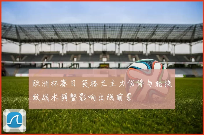 欧洲杯赛日 英格兰主力伤停与轮换致战术调整影响出线前景