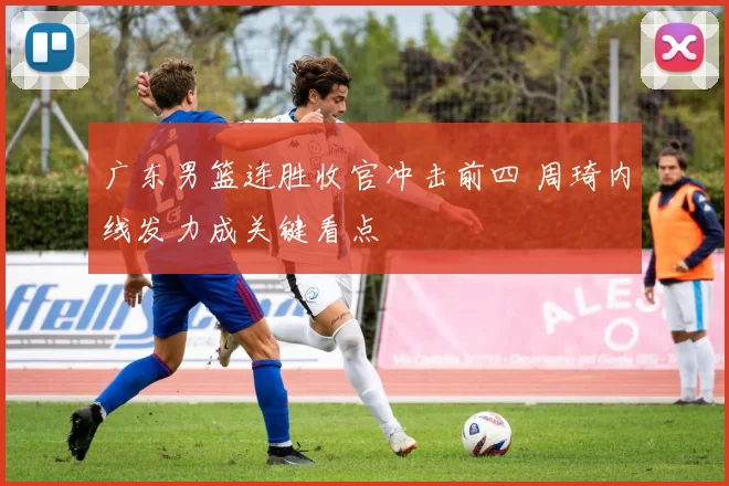 广东男篮连胜收官冲击前四 周琦内线发力成关键看点