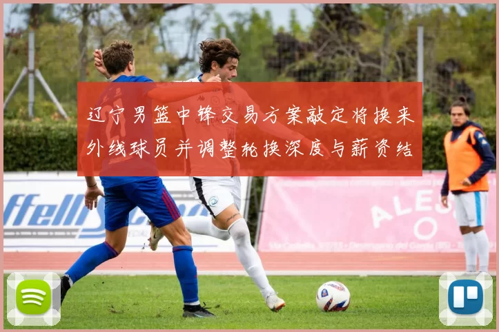 辽宁男篮中锋交易方案敲定将换来外线球员并调整轮换深度与薪资结构