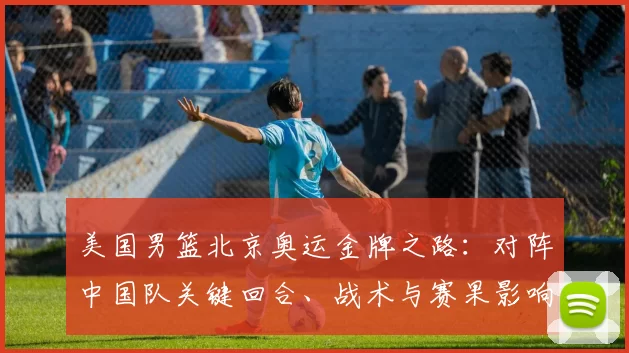 美国男篮北京奥运金牌之路:对阵中国队关键回合、战术与赛果影响
